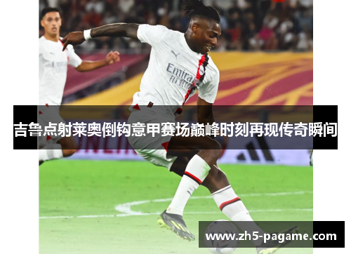 吉鲁点射莱奥倒钩意甲赛场巅峰时刻再现传奇瞬间