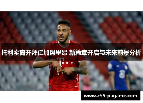 托利索离开拜仁加盟里昂 新篇章开启与未来前景分析