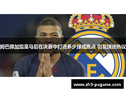 姆巴佩加盟皇马后在决赛中打进多少球成焦点 引发球迷热议