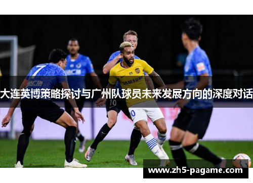 大连英博策略探讨与广州队球员未来发展方向的深度对话