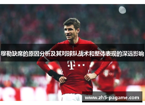 穆勒缺席的原因分析及其对球队战术和整体表现的深远影响