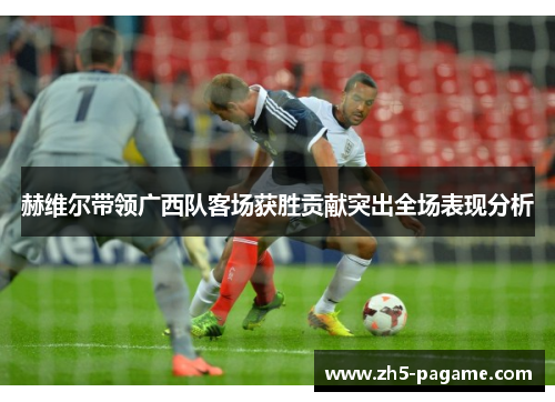 赫维尔带领广西队客场获胜贡献突出全场表现分析