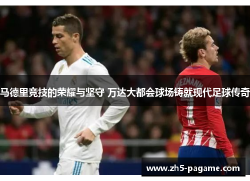 马德里竞技的荣耀与坚守 万达大都会球场铸就现代足球传奇