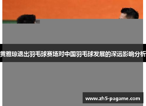 黄雅琼退出羽毛球赛场对中国羽毛球发展的深远影响分析
