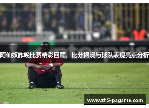 阿仙奴昨晚比赛精彩回顾，比分揭晓与球队表现亮点分析