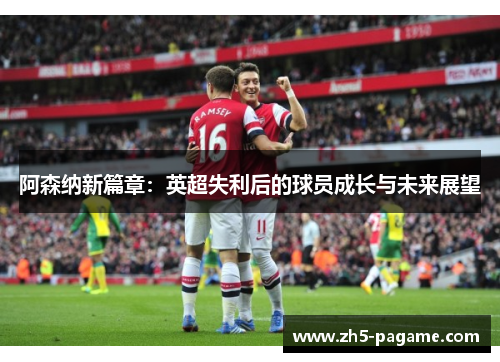 阿森纳新篇章:英超失利后的球员成长与未来展望 阿森纳新篇章:英超失利后的球员成长与未来展望