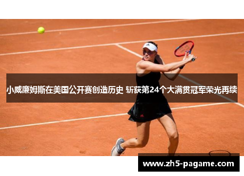 小威廉姆斯在美国公开赛创造历史 斩获第24个大满贯冠军荣光再续 小威廉姆斯在美国公开赛创造历史 斩获第24个大满贯冠军荣光再续