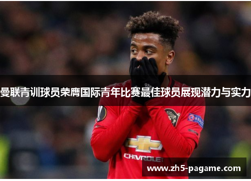 曼联青训球员荣膺国际青年比赛最佳球员展现潜力与实力 曼联青训球员荣膺国际青年比赛最佳球员展现潜力与实力