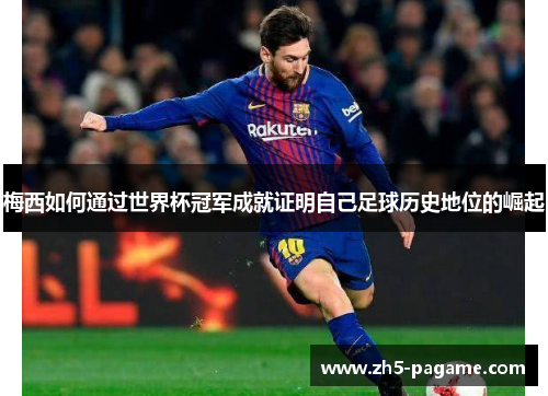 梅西如何通过世界杯冠军成就证明自己足球历史地位的崛起