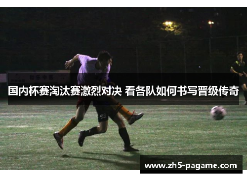 国内杯赛淘汰赛激烈对决 看各队如何书写晋级传奇 国内杯赛淘汰赛激烈对决 看各队如何书写晋级传奇