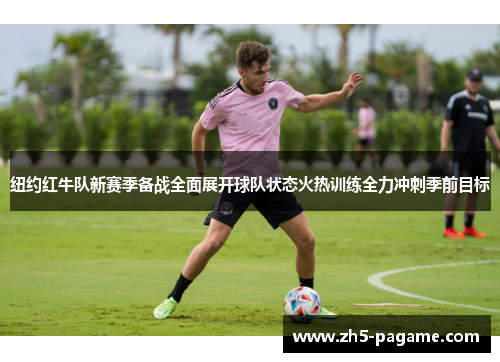 纽约红牛队新赛季备战全面展开球队状态火热训练全力冲刺季前目标