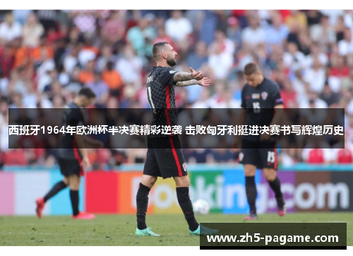 西班牙1964年欧洲杯半决赛精彩逆袭 击败匈牙利挺进决赛书写辉煌历史