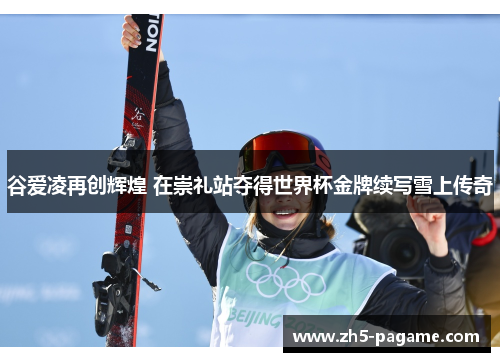 谷爱凌再创辉煌 在崇礼站夺得世界杯金牌续写雪上传奇