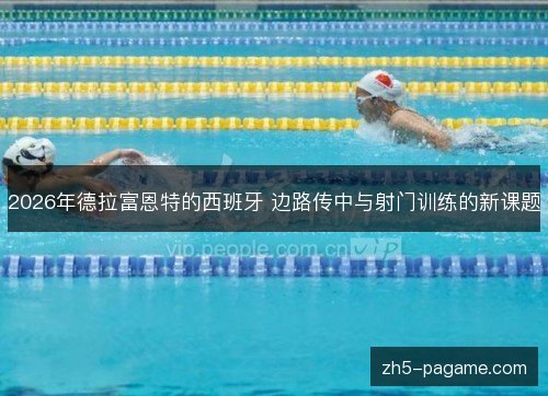 2026年德拉富恩特的西班牙 边路传中与射门训练的新课题